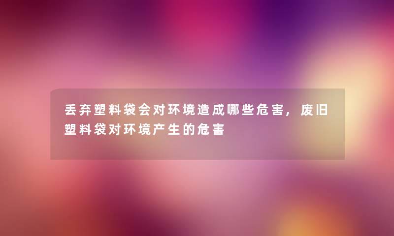 丢弃塑料袋会对环境造成哪些危害,废旧塑料袋对环境产生的危害