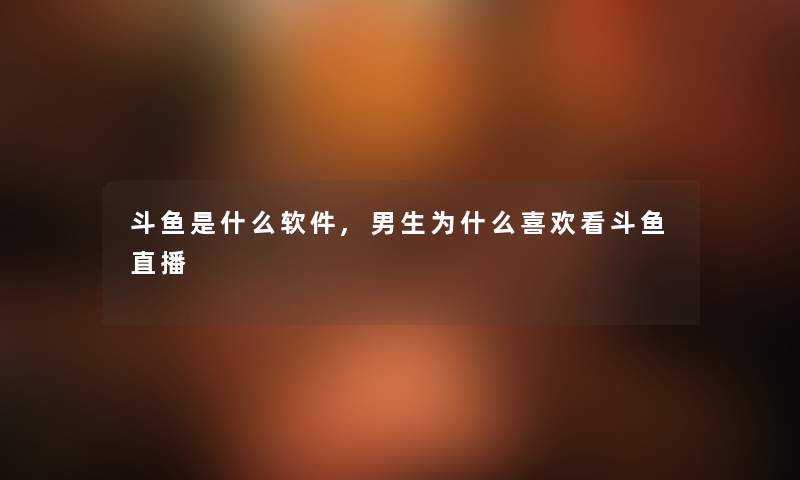 斗鱼是什么软件,男生为什么喜欢看斗鱼直播