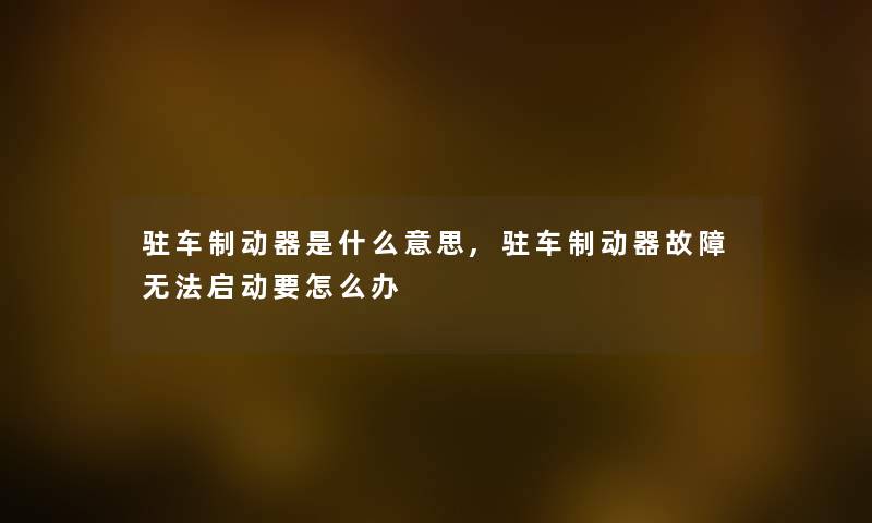 驻车制动器是什么意思,驻车制动器故障无法启动要怎么办