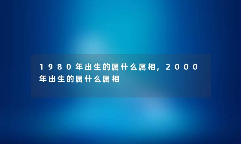 1980年出生的属什么属相,2000年出生的属什么属相