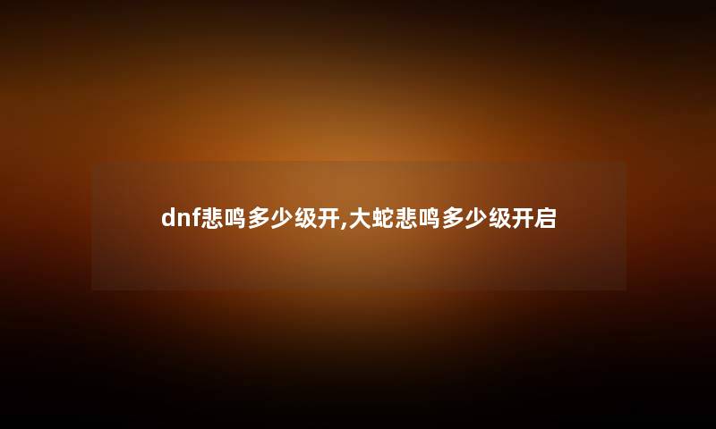 dnf悲鸣多少级开,大蛇悲鸣多少级开启