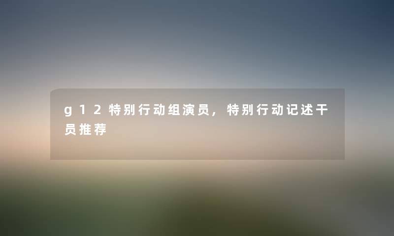 g12特别行动组演员,特别行动记述干员推荐