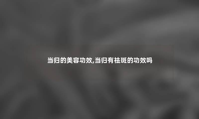 当归的美容功效,当归有祛斑的功效吗