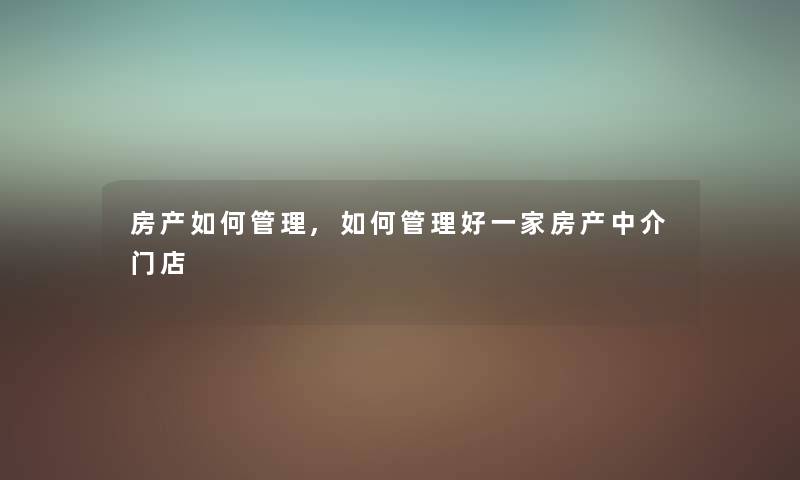 房产如何管理,如何管理好一家房产中介门店