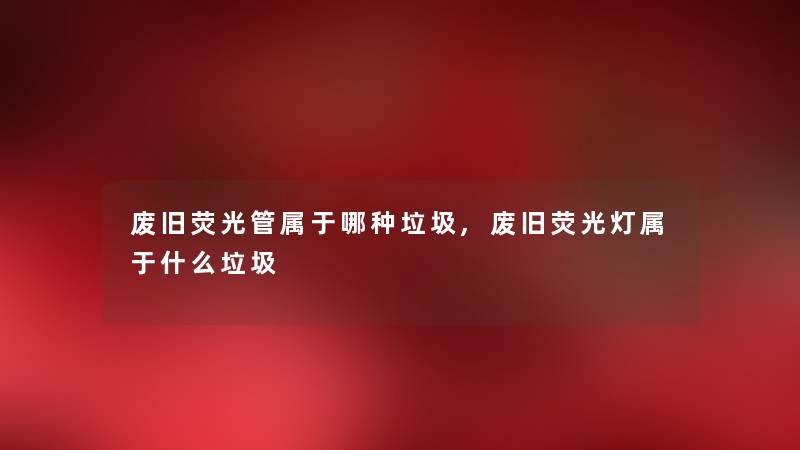 废旧荧光管属于哪种垃圾,废旧荧光灯属于什么垃圾