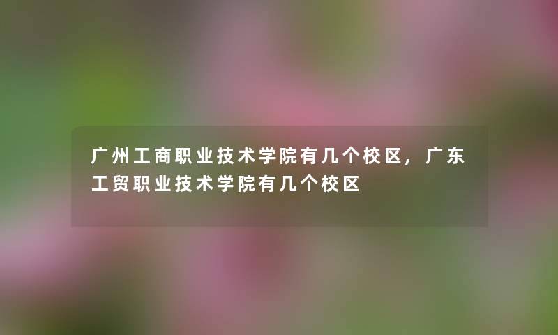 广州工商职业技术学院有几个校区,广东工贸职业技术学院有几个校区