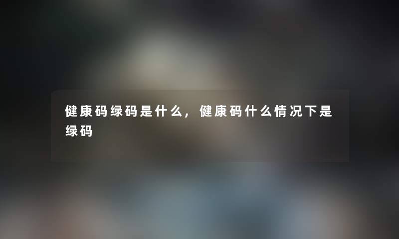 健康码绿码是什么,健康码什么情况下是绿码