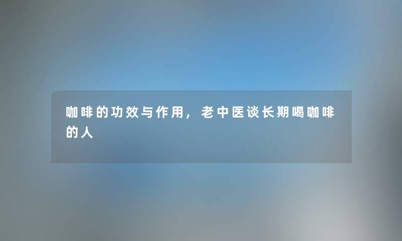 咖啡的功效与作用,老中医谈长期喝咖啡的人 咖啡的功效与作用,老中医谈长期喝咖啡的人