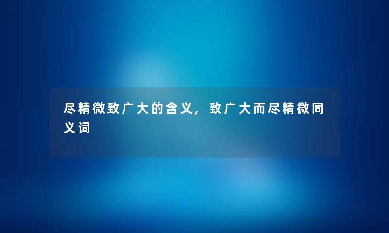 尽精微致广大的含义,致广大而尽精微同义词 尽精微致广大的含义,致广大而尽精微同义词