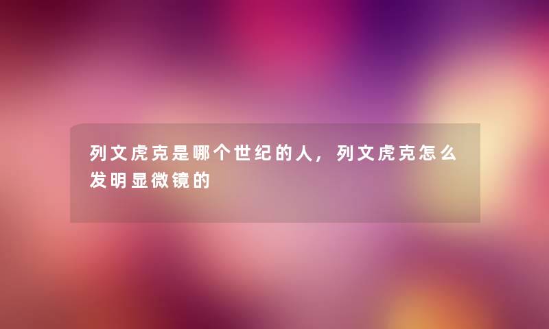 列文虎克是哪个世纪的人,列文虎克怎么发明显微镜的