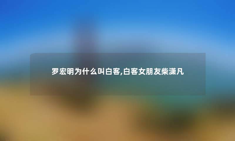 罗宏明为什么叫白客,白客女朋友柴潇凡