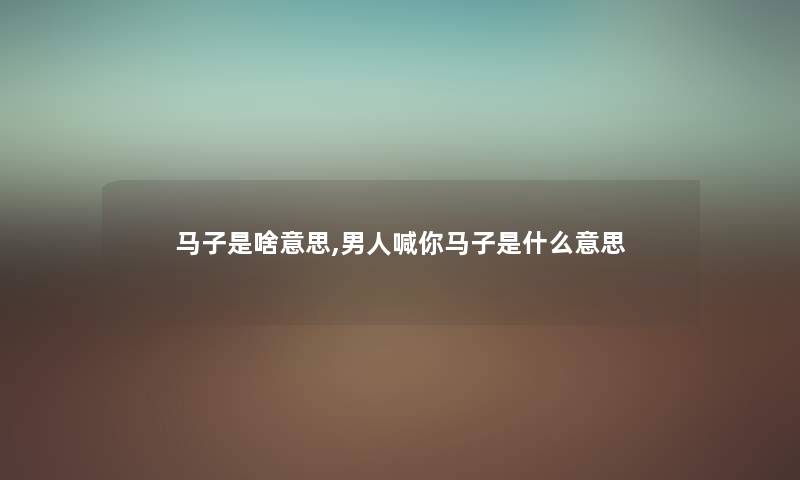 马子是啥意思,男人喊你马子是什么意思