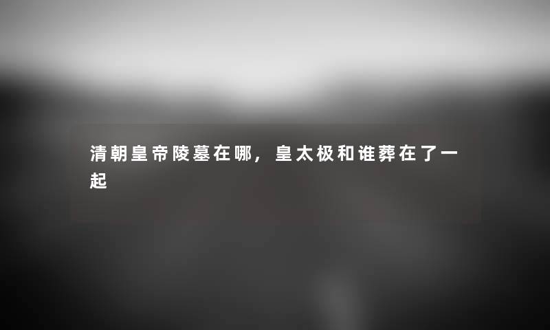 清朝皇帝陵墓在哪,皇太极和谁葬在了一起