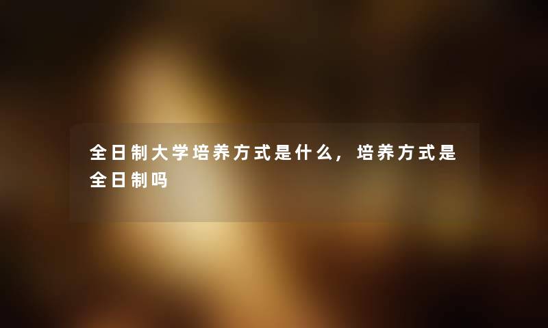 全日制大学培养方式是什么,培养方式是全日制吗