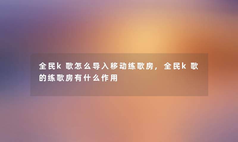 全民k歌怎么导入移动练歌房,全民k歌的练歌房有什么作用