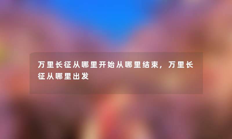 万里长征从哪里开始从哪里结束,万里长征从哪里出发