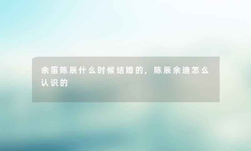 余笛陈辰什么时候结婚的,陈辰余迪怎么认识的 余笛陈辰什么时候结婚的,陈辰余迪怎么认识的