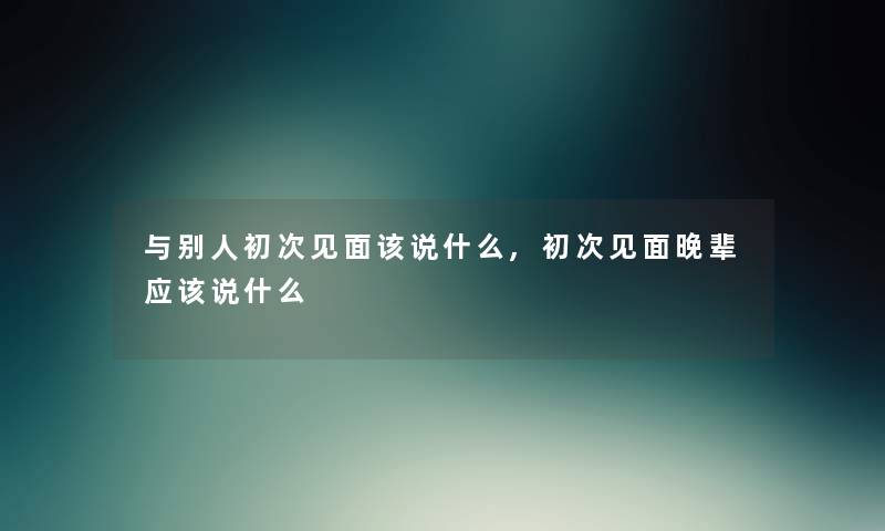 与别人初次见面该说什么,初次见面晚辈应该说什么