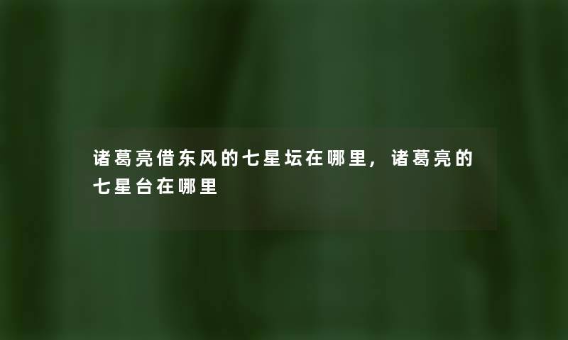 诸葛亮借东风的七星坛在哪里,诸葛亮的七星台在哪里