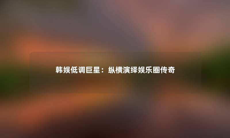 韩娱低调巨星：纵横演绎娱乐圈传奇