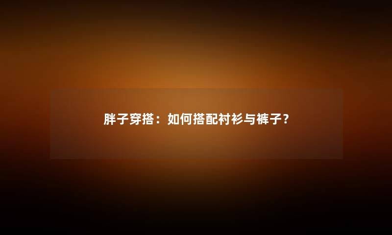 胖子穿搭：如何搭配衬衫与裤子？