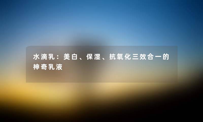 水滴乳:美白、保湿、抗氧化三效合一的神奇乳液
