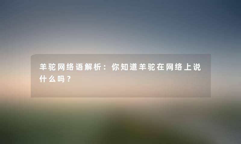 羊驼网络语解析:你知道羊驼在网络上说什么吗?