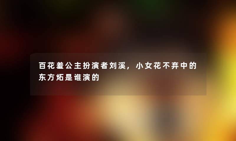 百花羞公主扮演者刘溪,小女花不弃中的东方炻随笔演的