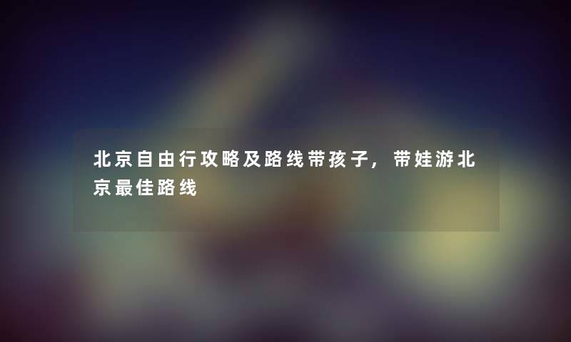 北京自由行攻略及路线带孩子,带娃游北京理想路线