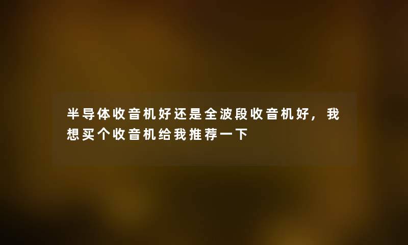 半导体收音机好还是全波段收音机好,我想买个收音机给我推荐一下