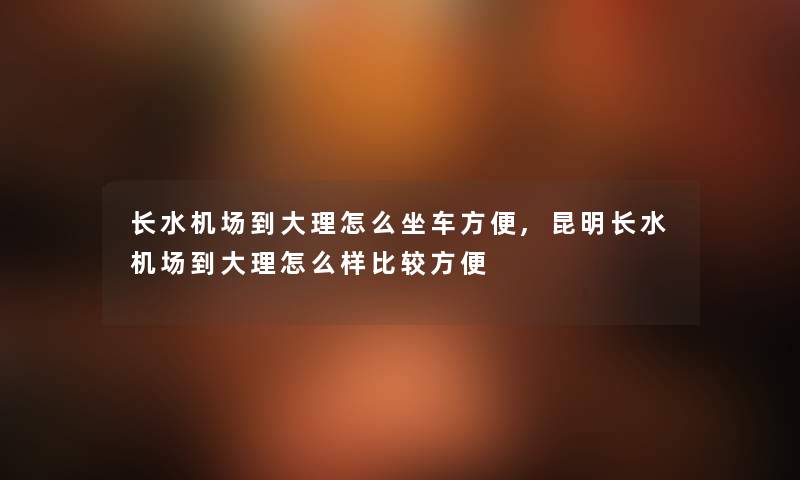 长水机场到大理怎么坐车方便,昆明长水机场到大理怎么样比较方便