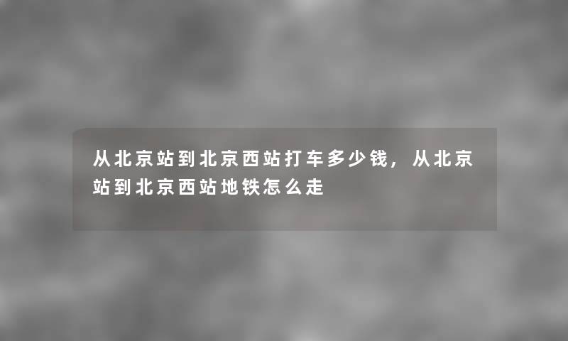 从北京站到北京西站打车多少钱,从北京站到北京西站地铁怎么走 从北京站到北京西站打车多少钱,从北京站到北京西站地铁怎么走