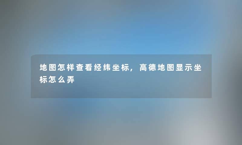 地图怎样查看经纬坐标,高德地图显示坐标怎么弄