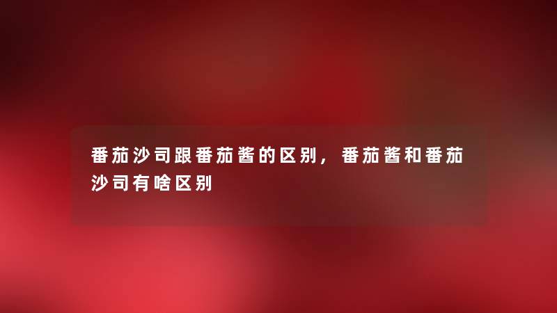 番茄沙司跟番茄酱的区别,番茄酱和番茄沙司有啥区别