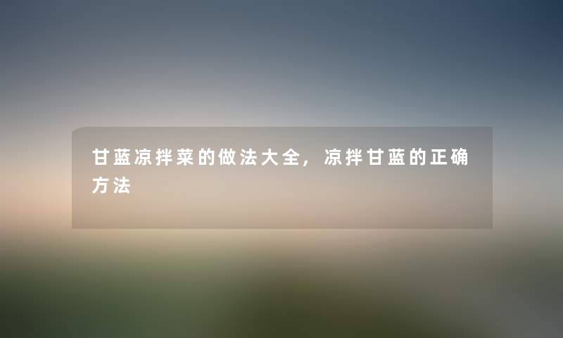 甘蓝凉拌菜的做法大全,凉拌甘蓝的正确方法