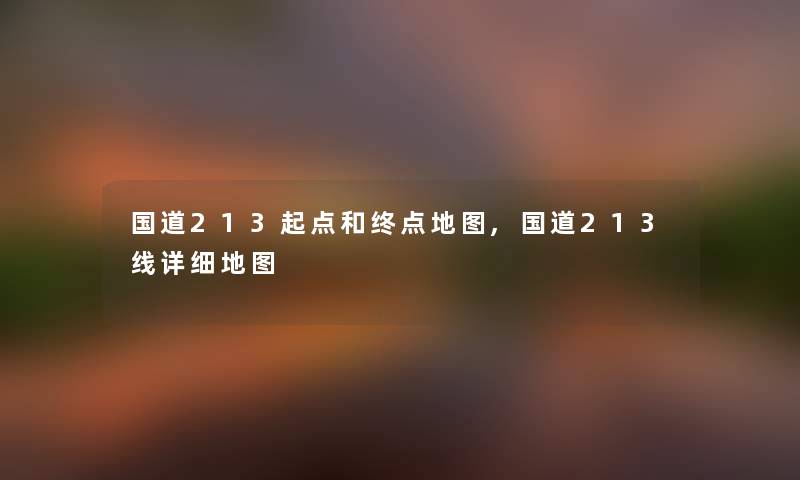国道213起点和终点地图,国道213线详细地图 国道213起点和终点地图,国道213线详细地图