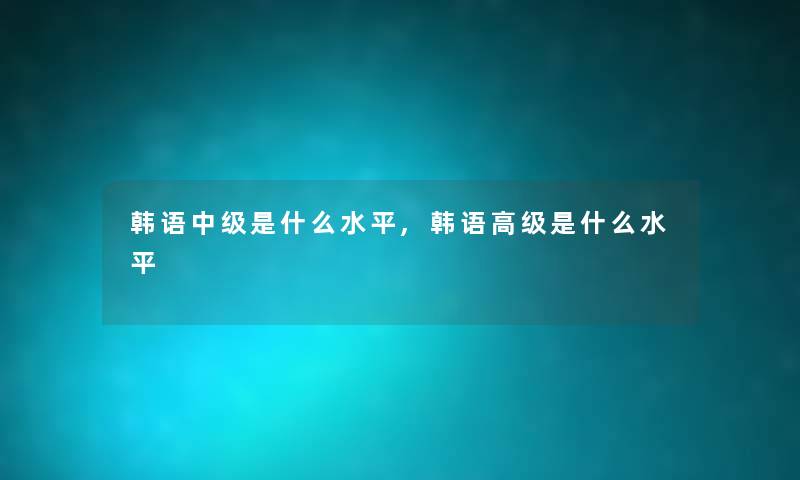 韩语中级是什么水平,韩语高级是什么水平