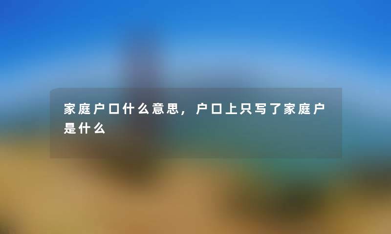 家庭户口什么意思,户口上只写了家庭户是什么