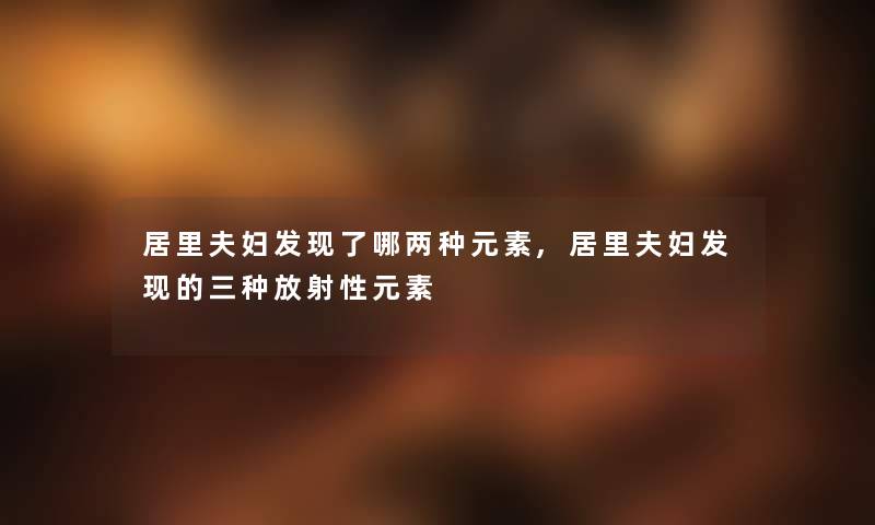 居里夫妇发现了哪两种元素,居里夫妇发现的三种放射性元素