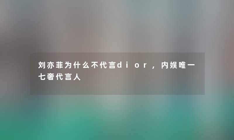 刘亦菲为什么不代言dior,内娱唯一七奢代言人
