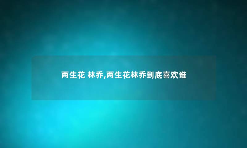 两生花 林乔,两生花林乔到底喜欢谁