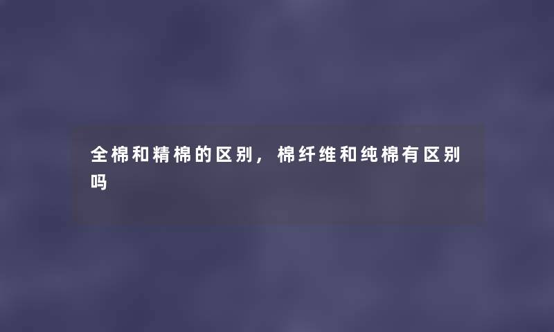 全棉和精棉的区别,棉纤维和纯棉有区别吗