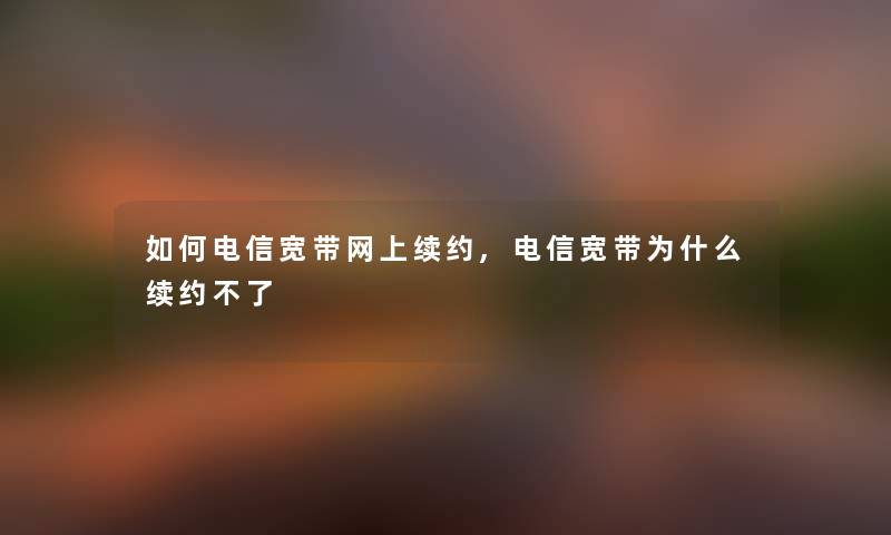 如何电信宽带网上续约,电信宽带为什么续约不了