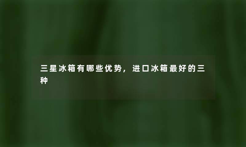 三星冰箱有哪些优势,进口冰箱好的三种