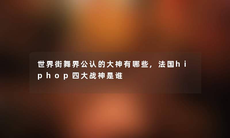 世界街舞界不错的大神有哪些,法国hiphop四大战神随笔