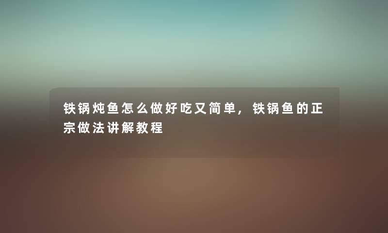 铁锅炖鱼怎么做好吃又简单,铁锅鱼的正宗做法讲解教程