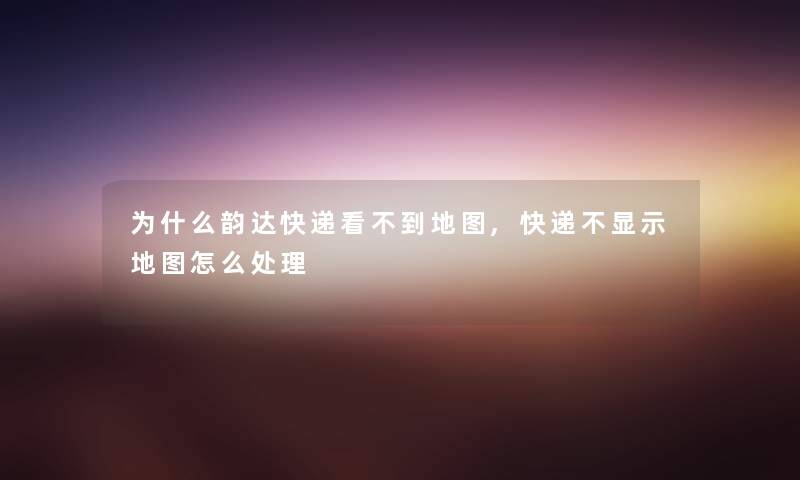 为什么韵达快递看不到地图,快递不显示地图怎么处理