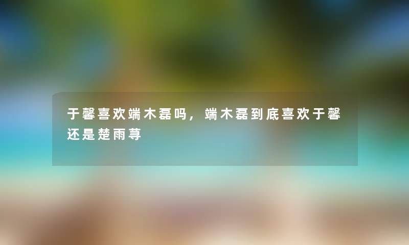 于馨喜欢端木磊吗,端木磊到底喜欢于馨还是楚雨荨