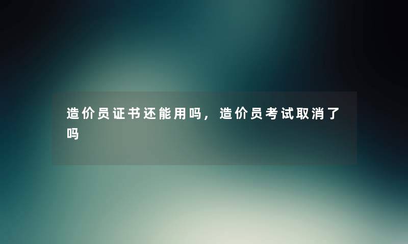 造价员证书还能用吗,造价员考试取消了吗
