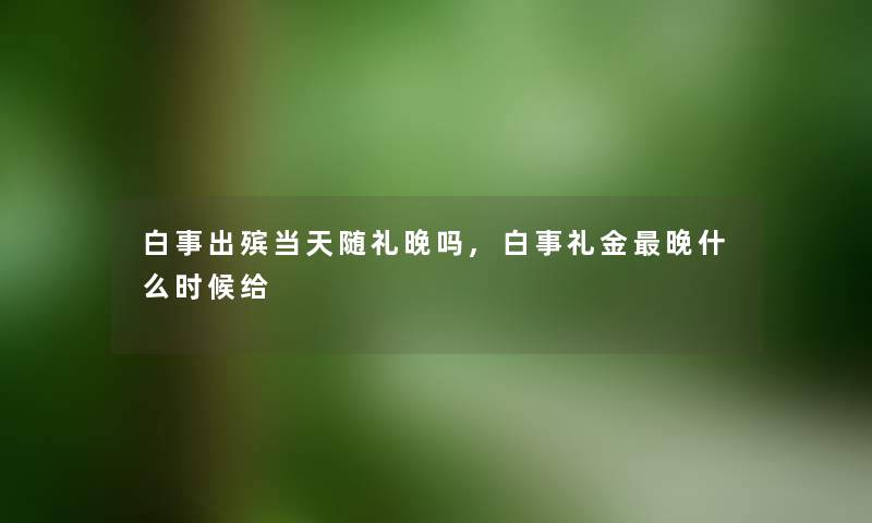 白事出殡当天随礼晚吗,白事礼金晚什么时候给